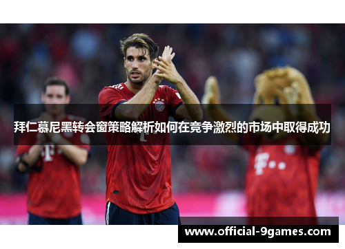 拜仁慕尼黑转会窗策略解析如何在竞争激烈的市场中取得成功