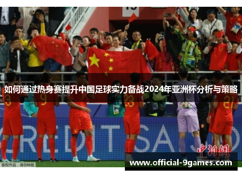 如何通过热身赛提升中国足球实力备战2024年亚洲杯分析与策略