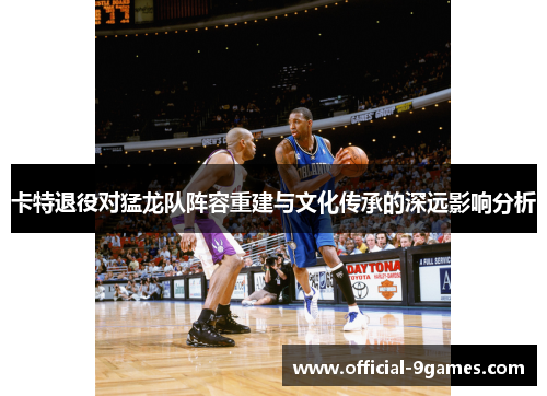 卡特退役对猛龙队阵容重建与文化传承的深远影响分析