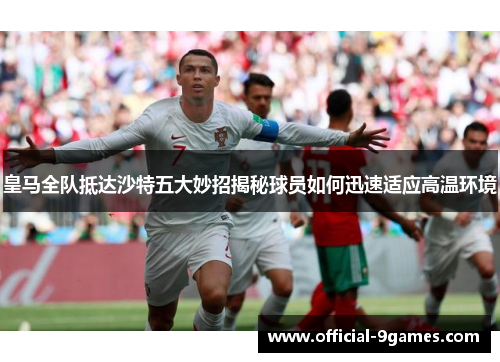 皇马全队抵达沙特五大妙招揭秘球员如何迅速适应高温环境