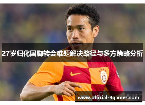 27岁归化国脚转会难题解决路径与多方策略分析