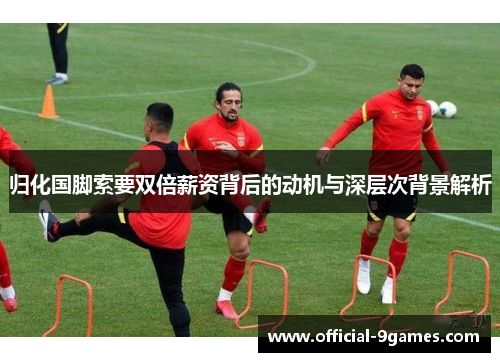 归化国脚索要双倍薪资背后的动机与深层次背景解析