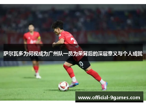 萨尔瓦多为何视成为广州队一员为荣背后的深层意义与个人成就