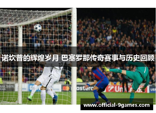 诺坎普的辉煌岁月 巴塞罗那传奇赛事与历史回顾 诺坎普的辉煌岁月 巴塞罗那传奇赛事与历史回顾