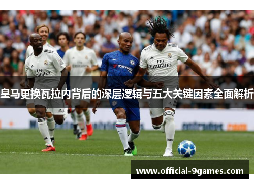 皇马更换瓦拉内背后的深层逻辑与五大关键因素全面解析