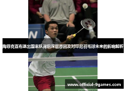 陶菲克宣布退出国家队背后深层原因及对印尼羽毛球未来的影响解析